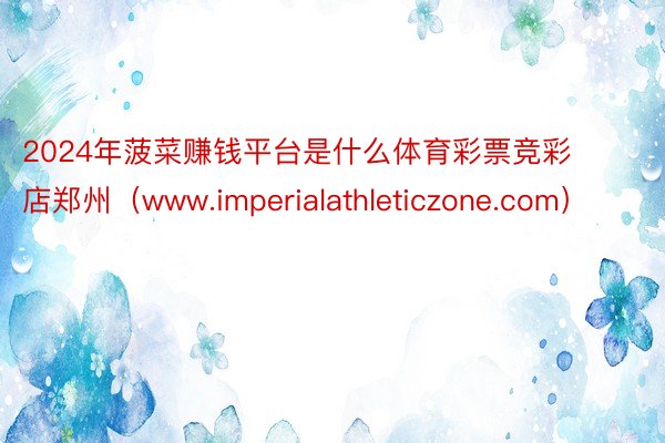 2024年菠菜赚钱平台是什么体育彩票竞彩店郑州（www.imperialathleticzone.com）