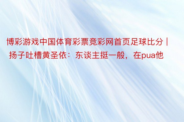 博彩游戏中国体育彩票竞彩网首页足球比分 | 扬子吐槽黄圣依：东谈主挺一般，在pua他