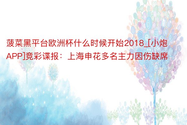 菠菜黑平台欧洲杯什么时候开始2018_[小炮APP]竞彩谍报：上海申花多名主力因伤缺席