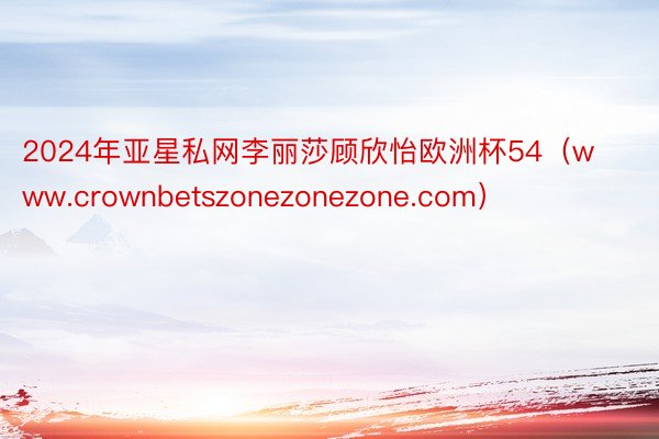 2024年亚星私网李丽莎顾欣怡欧洲杯54（www.crownbetszonezonezone.com）