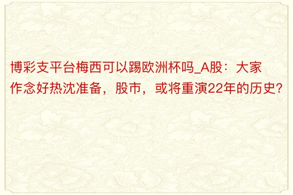 博彩支平台梅西可以踢欧洲杯吗_A股：大家作念好热沈准备，股市，或将重演22年的历史？