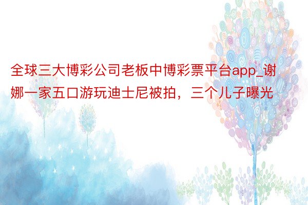 全球三大博彩公司老板中博彩票平台app_谢娜一家五口游玩迪士尼被拍，三个儿子曝光