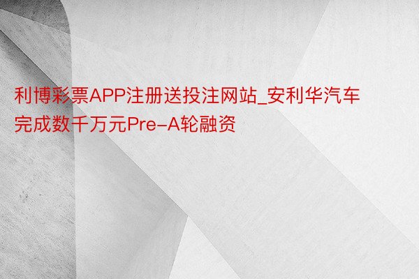 利博彩票APP注册送投注网站_安利华汽车完成数千万元Pre-A轮融资
