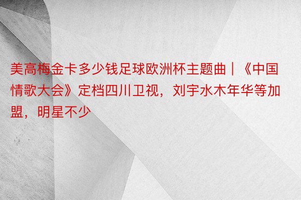 美高梅金卡多少钱足球欧洲杯主题曲 | 《中国情歌大会》定档四川卫视，刘宇水木年华等加盟，明星不少