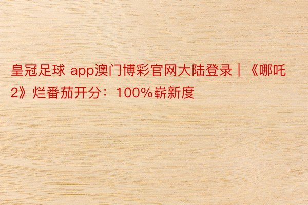 皇冠足球 app澳门博彩官网大陆登录 | 《哪吒2》烂番茄开分：100%崭新度